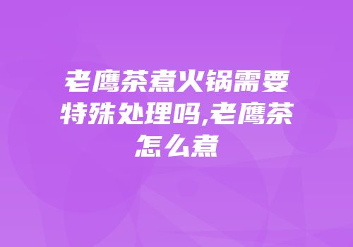 老鹰茶煮火锅需要特殊处理吗,老鹰茶怎么煮