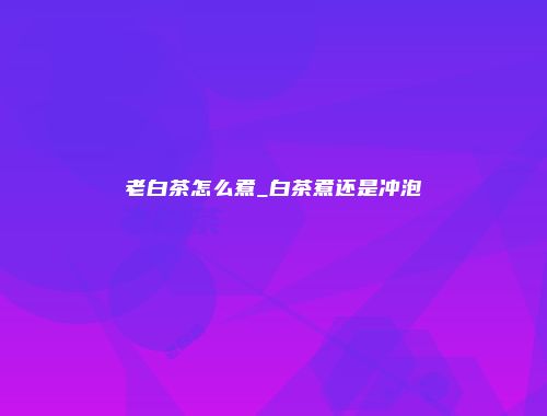 老白茶怎么煮_白茶煮还是冲泡