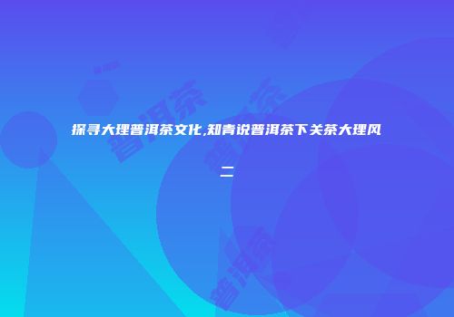 探寻大理普洱茶文化,知青说普洱茶下关茶大理风二