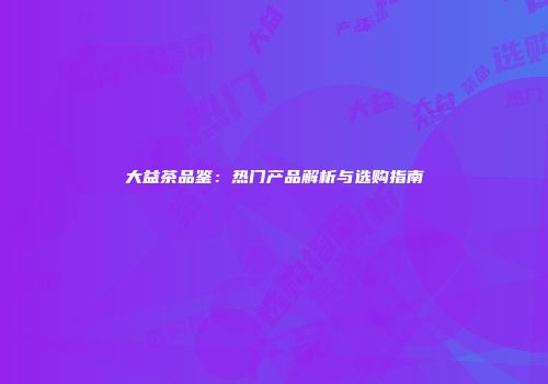 大益茶品鉴：热门产品解析与选购指南