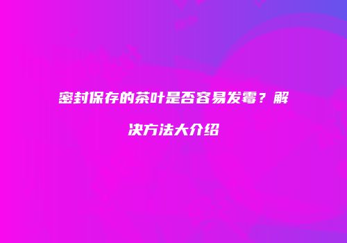 密封保存的茶叶是否容易发霉？解决方法大介绍