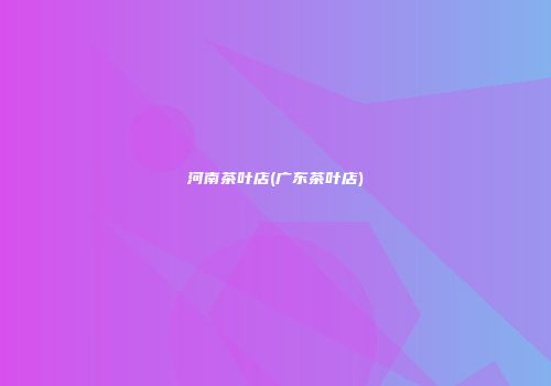 河南茶叶店(广东茶叶店)