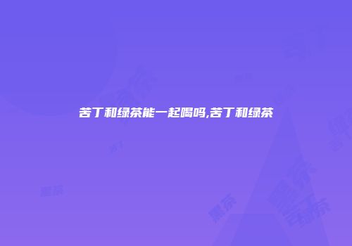 苦丁和绿茶能一起喝吗,苦丁和绿茶