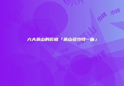 六大茶山的价格「茶山多少钱一亩」