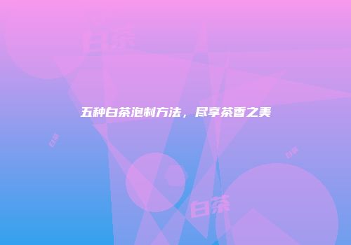 五种白茶泡制方法，尽享茶香之美