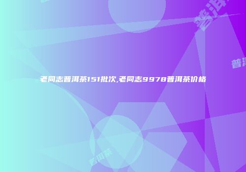 老同志普洱茶151批次,老同志9978普洱茶价格