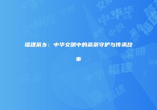 福建茶乡：中华文明中的茶茶守护与传承故事