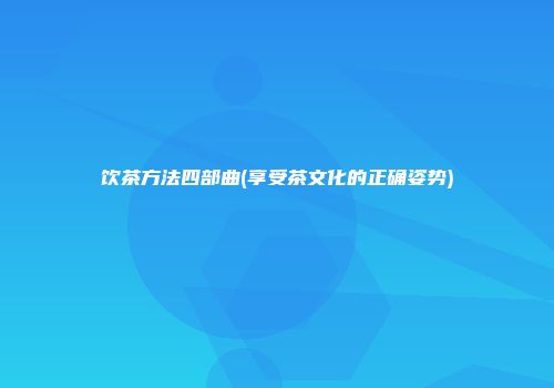 饮茶方法四部曲(享受茶文化的正确姿势)