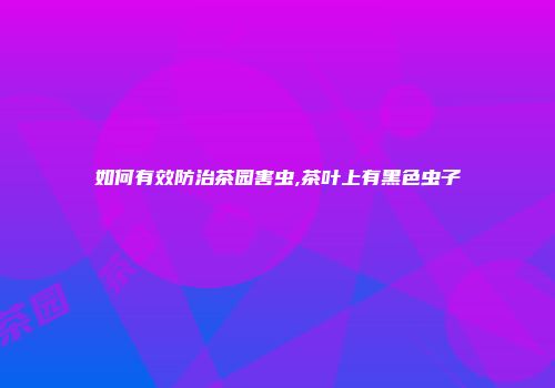 如何有效防治茶园害虫,茶叶上有黑色虫子
