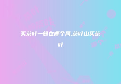 买茶叶一般在哪个网,茶叶山买茶叶
