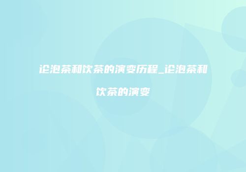 论泡茶和饮茶的演变历程_论泡茶和饮茶的演变