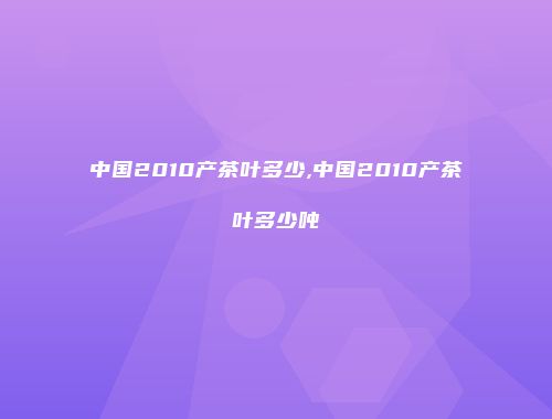 中国2010产茶叶多少,中国2010产茶叶多少吨