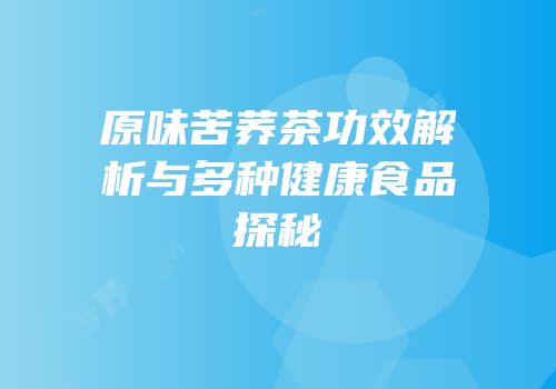 原味苦荞茶功效解析与多种健康食品探秘