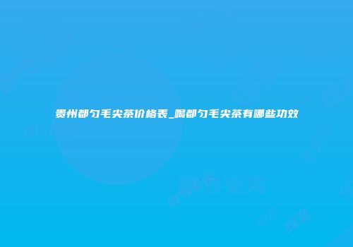 贵州都匀毛尖茶价格表_喝都匀毛尖茶有哪些功效