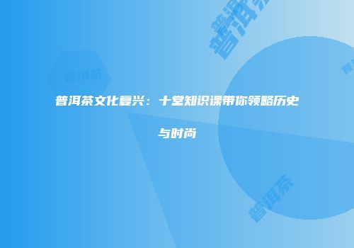 普洱茶文化复兴：十堂知识课带你领略历史与时尚