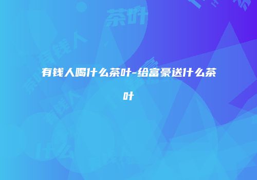 有钱人喝什么茶叶-给富豪送什么茶叶