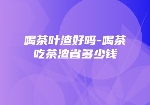 喝茶叶渣好吗-喝茶吃茶渣省多少钱