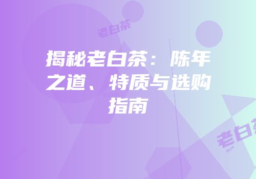 揭秘老白茶：陈年之道、特质与选购指南