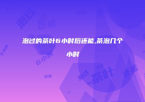 泡过的茶叶6小时后还能,茶泡几个小时