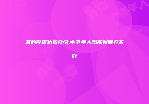 茶的健康功效介绍,中老年人喝茶到底好不好