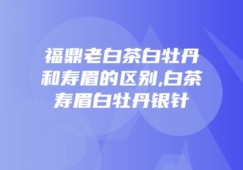 福鼎老白茶白牡丹和寿眉的区别,白茶寿眉白牡丹银针