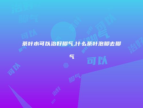 茶叶水可以治好脚气,什么茶叶泡脚去脚气