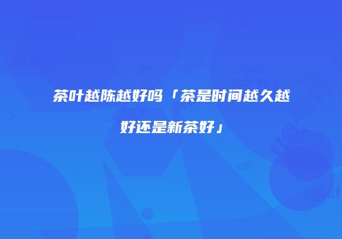 茶叶越陈越好吗「茶是时间越久越好还是新茶好」