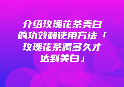 介绍玫瑰花茶美白的功效和使用方法「玫瑰花茶喝多久才达到美白」
