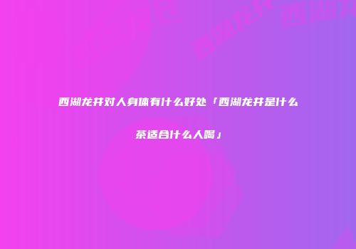 西湖龙井对人身体有什么好处「西湖龙井是什么茶适合什么人喝」