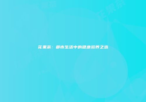 花果茶：都市生活中的健康滋养之选
