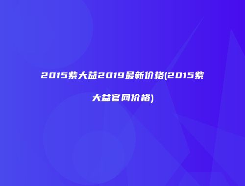 2015紫大益2019最新价格(2015紫大益官网价格)