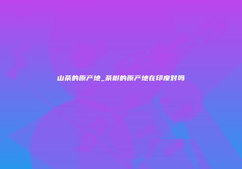山茶的原产地_茶树的原产地在印度对吗