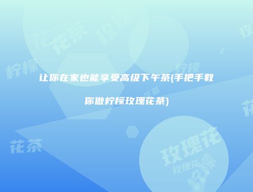 让你在家也能享受高级下午茶(手把手教你做柠檬玫瑰花茶)