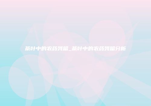 茶叶中的农药残留_茶叶中的农药残留分析