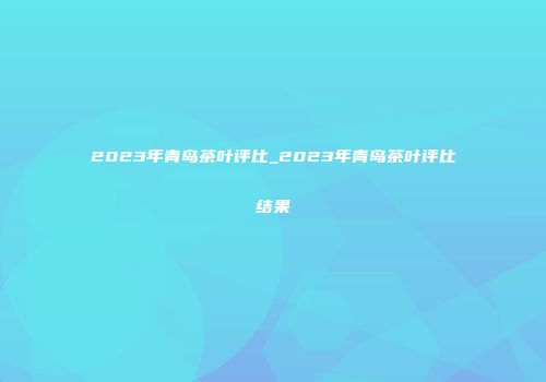 2023年青岛茶叶评比_2023年青岛茶叶评比结果
