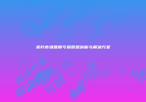 茶叶市场营销亏损原因剖析与解决方案