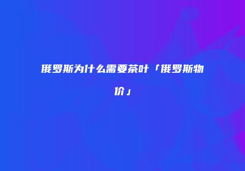俄罗斯为什么需要茶叶「俄罗斯物价」