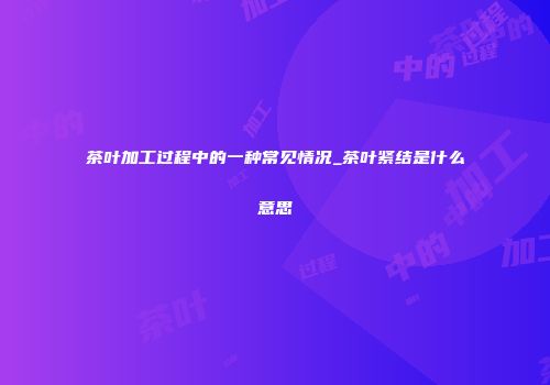 茶叶加工过程中的一种常见情况_茶叶紧结是什么意思