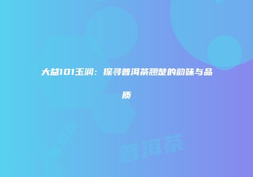 大益101玉润：探寻普洱茶翘楚的韵味与品质