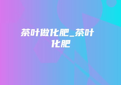 茶叶做化肥_茶叶 化肥