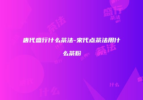 唐代盛行什么茶法-宋代点茶法用什么茶粉