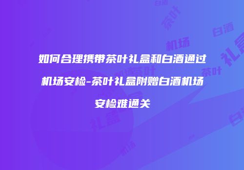 如何合理携带茶叶礼盒和白酒通过机场安检-茶叶礼盒附赠白酒机场安检难通关