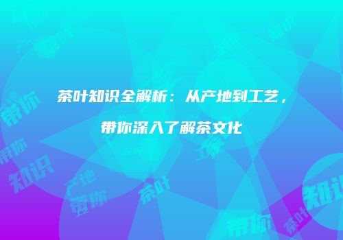 茶叶知识全解析：从产地到工艺，带你深入了解茶文化