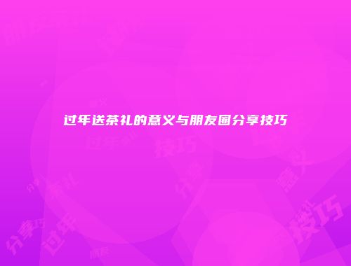 过年送茶礼的意义与朋友圈分享技巧