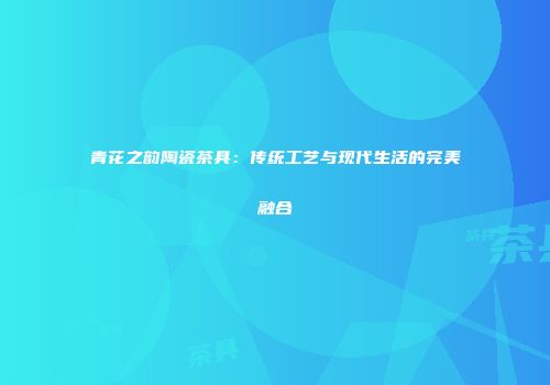 青花之韵陶瓷茶具：传统工艺与现代生活的完美融合