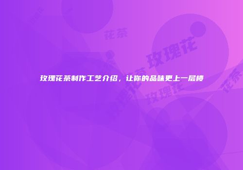 玫瑰花茶制作工艺介绍，让你的品味更上一层楼