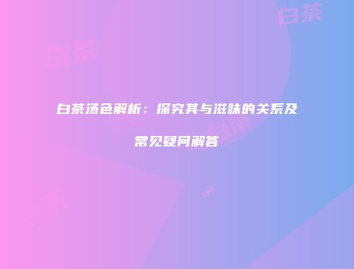 白茶汤色解析：探究其与滋味的关系及常见疑问解答