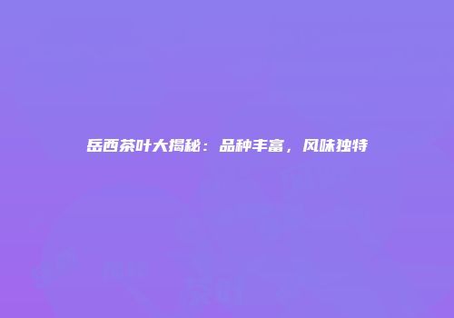 岳西茶叶大揭秘：品种丰富，风味独特