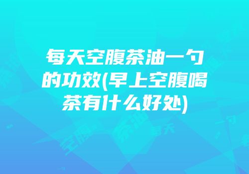 每天空腹茶油一勺的功效(早上空腹喝茶有什么好处)