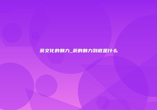 茶文化的魅力_茶的魅力到底是什么